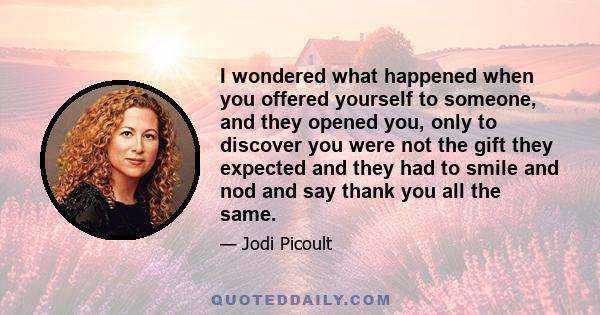 I wondered what happened when you offered yourself to someone, and they opened you, only to discover you were not the gift they expected and they had to smile and nod and say thank you all the same.