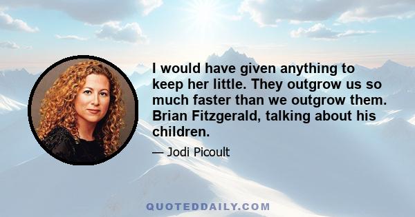 I would have given anything to keep her little. They outgrow us so much faster than we outgrow them. Brian Fitzgerald, talking about his children.