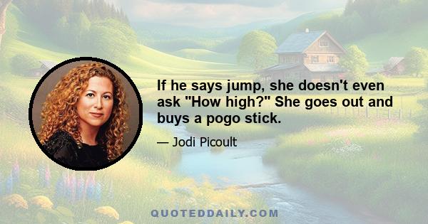 If he says jump, she doesn't even ask How high? She goes out and buys a pogo stick.