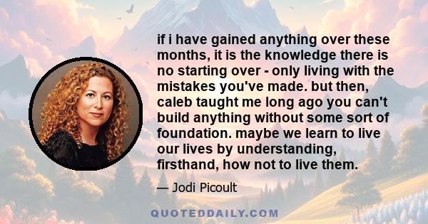 if i have gained anything over these months, it is the knowledge there is no starting over - only living with the mistakes you've made. but then, caleb taught me long ago you can't build anything without some sort of