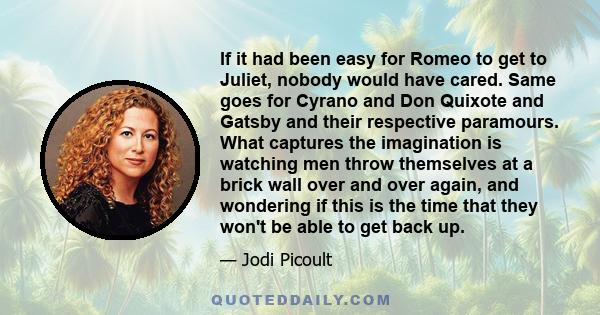 If it had been easy for Romeo to get to Juliet, nobody would have cared. Same goes for Cyrano and Don Quixote and Gatsby and their respective paramours. What captures the imagination is watching men throw themselves at