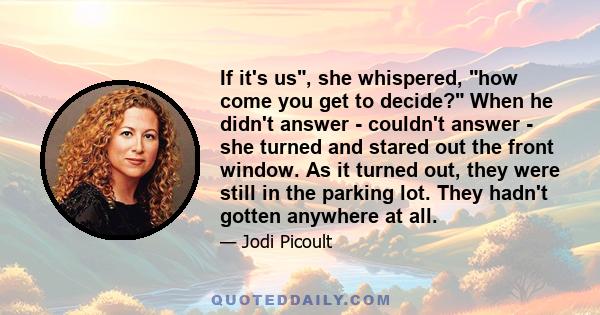 If it's us, she whispered, how come you get to decide? When he didn't answer - couldn't answer - she turned and stared out the front window. As it turned out, they were still in the parking lot. They hadn't gotten