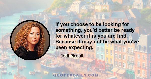 If you choose to be looking for something, you'd better be ready for whatever it is you are find. Because it may not be what you've been expecting.