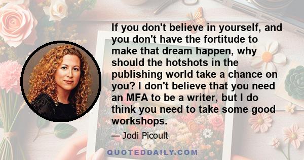 If you don't believe in yourself, and you don't have the fortitude to make that dream happen, why should the hotshots in the publishing world take a chance on you? I don't believe that you need an MFA to be a writer,