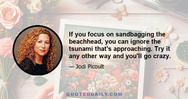 If you focus on sandbagging the beachhead, you can ignore the tsunami that's approaching. Try it any other way and you'll go crazy.