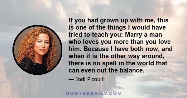 If you had grown up with me, this is one of the things I would have tried to teach you: Marry a man who loves you more than you love him. Because I have both now, and when it is the other way around, there is no spell