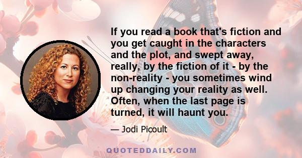 If you read a book that's fiction and you get caught in the characters and the plot, and swept away, really, by the fiction of it - by the non-reality - you sometimes wind up changing your reality as well. Often, when