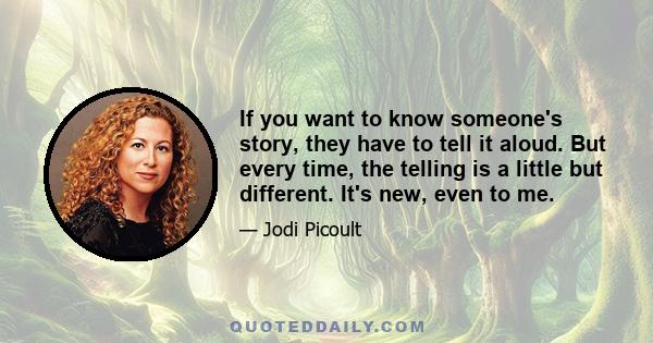 If you want to know someone's story, they have to tell it aloud. But every time, the telling is a little but different. It's new, even to me.