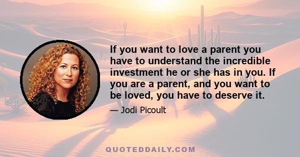 If you want to love a parent you have to understand the incredible investment he or she has in you. If you are a parent, and you want to be loved, you have to deserve it.