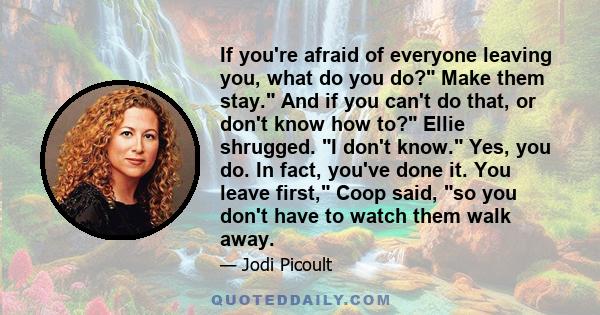 If you're afraid of everyone leaving you, what do you do? Make them stay. And if you can't do that, or don't know how to? Ellie shrugged. I don't know. Yes, you do. In fact, you've done it. You leave first, Coop said,