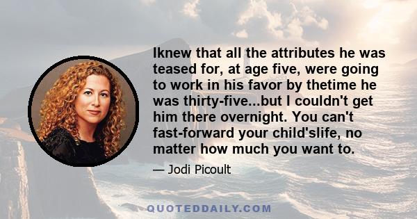 Iknew that all the attributes he was teased for, at age five, were going to work in his favor by thetime he was thirty-five...but I couldn't get him there overnight. You can't fast-forward your child'slife, no matter