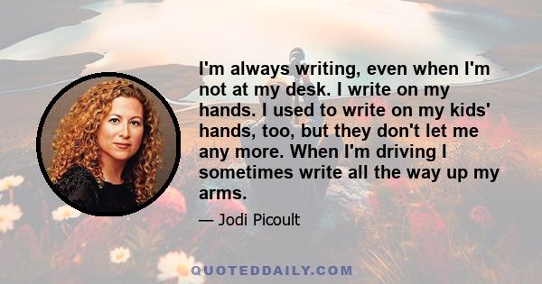 I'm always writing, even when I'm not at my desk. I write on my hands. I used to write on my kids' hands, too, but they don't let me any more. When I'm driving I sometimes write all the way up my arms.