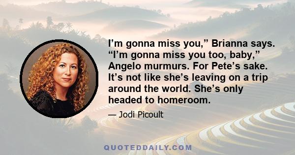 I’m gonna miss you,” Brianna says. “I’m gonna miss you too, baby,” Angelo murmurs. For Pete’s sake. It’s not like she’s leaving on a trip around the world. She’s only headed to homeroom.