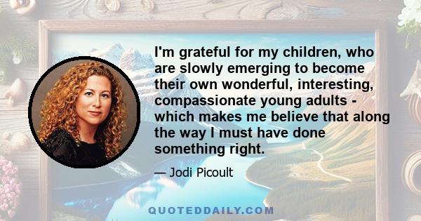 I'm grateful for my children, who are slowly emerging to become their own wonderful, interesting, compassionate young adults - which makes me believe that along the way I must have done something right.