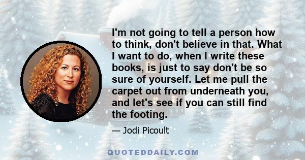 I'm not going to tell a person how to think, don't believe in that. What I want to do, when I write these books, is just to say don't be so sure of yourself. Let me pull the carpet out from underneath you, and let's see 