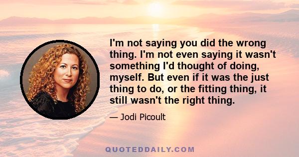 I'm not saying you did the wrong thing. I'm not even saying it wasn't something I'd thought of doing, myself. But even if it was the just thing to do, or the fitting thing, it still wasn't the right thing.