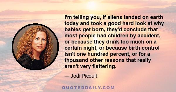 I'm telling you, if aliens landed on earth today and took a good hard look at why babies get born, they'd conclude that most people had children by accident, or because they drink too much on a certain night, or because 