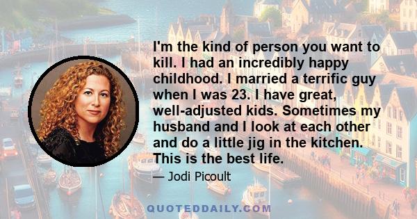 I'm the kind of person you want to kill. I had an incredibly happy childhood. I married a terrific guy when I was 23. I have great, well-adjusted kids. Sometimes my husband and I look at each other and do a little jig