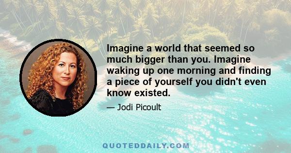 Imagine a world that seemed so much bigger than you. Imagine waking up one morning and finding a piece of yourself you didn't even know existed.