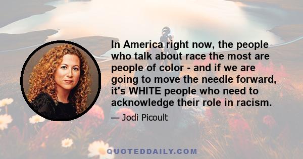 In America right now, the people who talk about race the most are people of color - and if we are going to move the needle forward, it's WHITE people who need to acknowledge their role in racism.