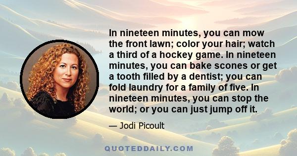 In nineteen minutes, you can mow the front lawn; color your hair; watch a third of a hockey game. In nineteen minutes, you can bake scones or get a tooth filled by a dentist; you can fold laundry for a family of five.