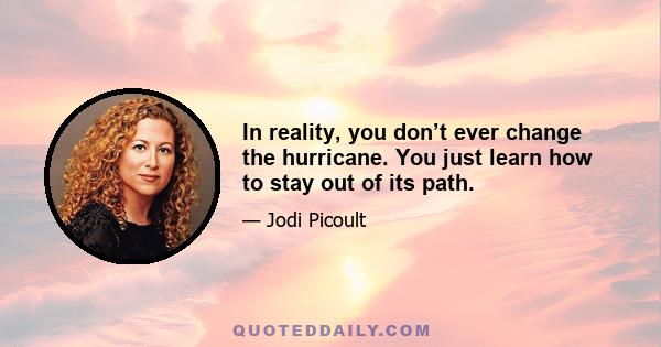 In reality, you don’t ever change the hurricane. You just learn how to stay out of its path.