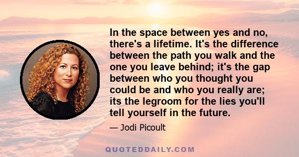 In the space between yes and no, there's a lifetime. It's the difference between the path you walk and the one you leave behind; it's the gap between who you thought you could be and who you really are; its the legroom