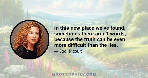 In this new place we've found, sometimes there aren't words, because the truth can be even more difficult than the lies.