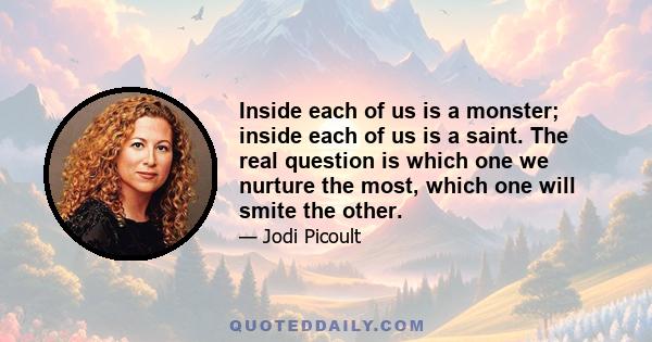 Inside each of us is a monster; inside each of us is a saint. The real question is which one we nurture the most, which one will smite the other.