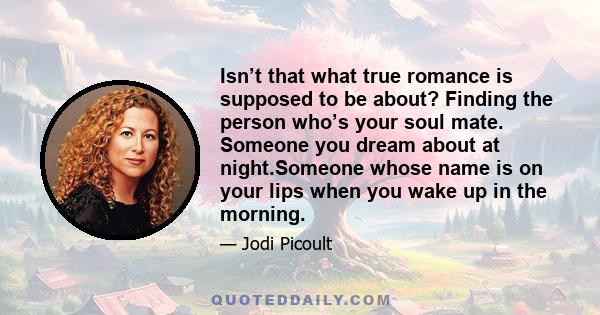 Isn’t that what true romance is supposed to be about? Finding the person who’s your soul mate. Someone you dream about at night.Someone whose name is on your lips when you wake up in the morning.