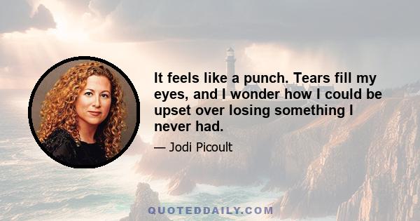 It feels like a punch. Tears fill my eyes, and I wonder how I could be upset over losing something I never had.