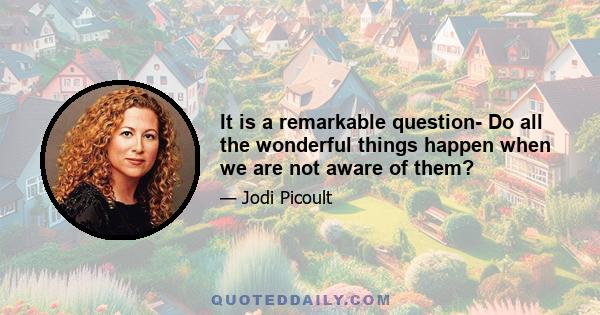 It is a remarkable question- Do all the wonderful things happen when we are not aware of them?