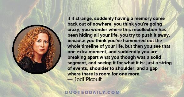 it it strange, suddenly having a memory come back out of nowhere. you think you're going crazy; you wonder where this recollection has been hiding all your life. you try to push it away, because you think you've