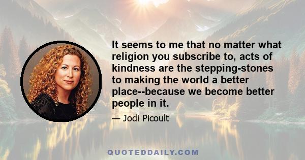 It seems to me that no matter what religion you subscribe to, acts of kindness are the stepping-stones to making the world a better place--because we become better people in it.