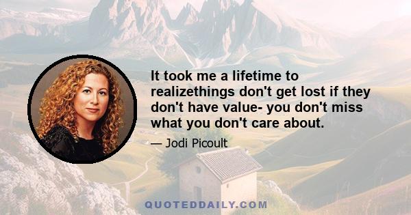 It took me a lifetime to realizethings don't get lost if they don't have value- you don't miss what you don't care about.