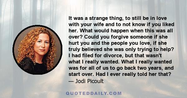 It was a strange thing, to still be in love with your wife and to not know if you liked her. What would happen when this was all over? Could you forgive someone if she hurt you and the people you love, if she truly