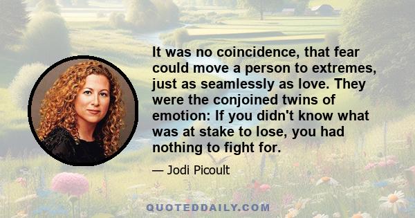 It was no coincidence, that fear could move a person to extremes, just as seamlessly as love. They were the conjoined twins of emotion: If you didn't know what was at stake to lose, you had nothing to fight for.