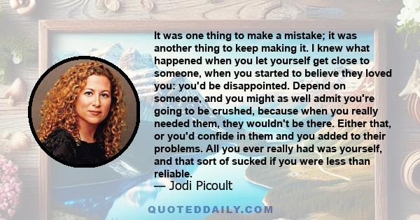 It was one thing to make a mistake; it was another thing to keep making it. I knew what happened when you let yourself get close to someone, when you started to believe they loved you: you'd be disappointed. Depend on