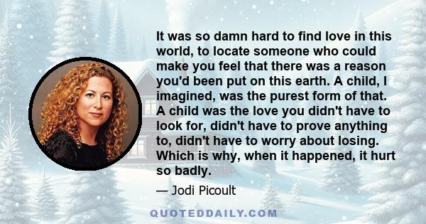 It was so damn hard to find love in this world, to locate someone who could make you feel that there was a reason you'd been put on this earth. A child, I imagined, was the purest form of that. A child was the love you