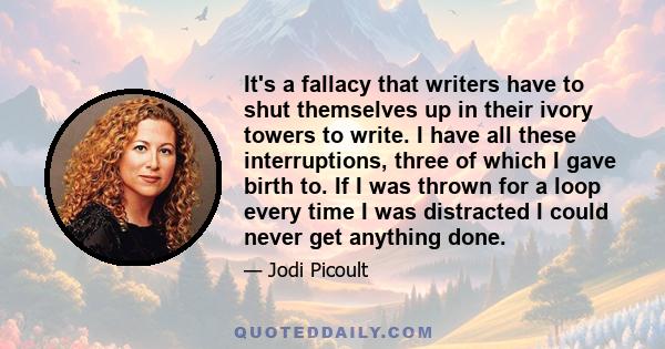 It's a fallacy that writers have to shut themselves up in their ivory towers to write. I have all these interruptions, three of which I gave birth to. If I was thrown for a loop every time I was distracted I could never 