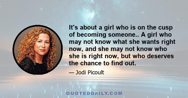 It's about a girl who is on the cusp of becoming someone.. A girl who may not know what she wants right now, and she may not know who she is right now, but who deserves the chance to find out.