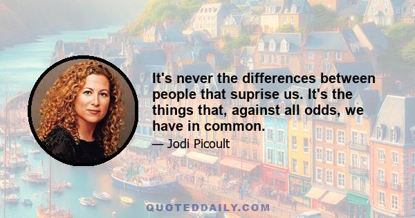 It's never the differences between people that suprise us. It's the things that, against all odds, we have in common.