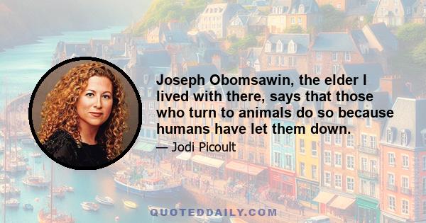 Joseph Obomsawin, the elder I lived with there, says that those who turn to animals do so because humans have let them down.