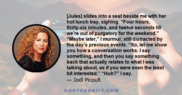 [Jules] slides into a seat beside me with her hot lunch tray, sighing. “Four hours, thirty-six minutes, and twelve seconds till we’re out of purgatory for the weekend.” “Maybe later,” I murmur, still distracted by the