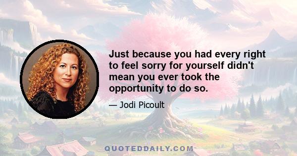 Just because you had every right to feel sorry for yourself didn't mean you ever took the opportunity to do so.