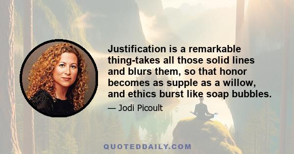 Justification is a remarkable thing-takes all those solid lines and blurs them, so that honor becomes as supple as a willow, and ethics burst like soap bubbles.