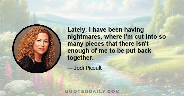 Lately, I have been having nightmares, where I'm cut into so many pieces that there isn't enough of me to be put back together.