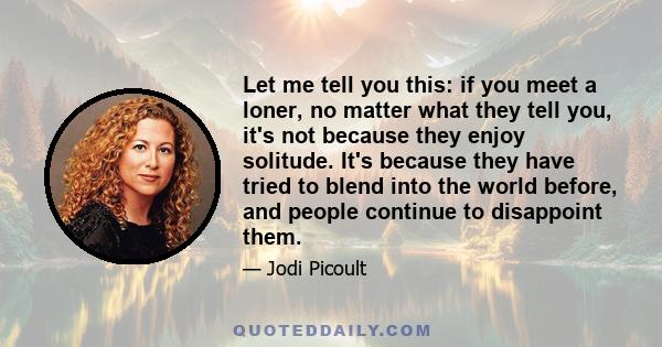 Let me tell you this: if you meet a loner, no matter what they tell you, it's not because they enjoy solitude. It's because they have tried to blend into the world before, and people continue to disappoint them.