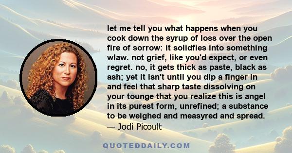 let me tell you what happens when you cook down the syrup of loss over the open fire of sorrow: it solidfies into something wlaw. not grief, like you'd expect, or even regret. no, it gets thick as paste, black as ash;