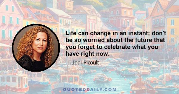 Life can change in an instant; don't be so worried about the future that you forget to celebrate what you have right now.